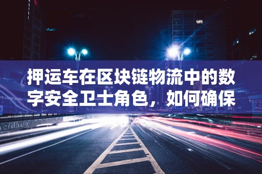 押运车在区块链物流中的数字安全卫士角色，如何确保不可篡改的资产传输？