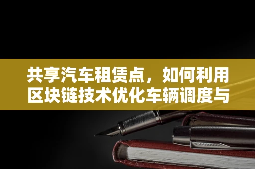 共享汽车租赁点，如何利用区块链技术优化车辆调度与信任机制？